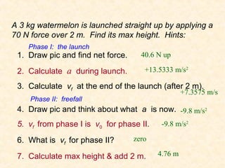A 3 kg watermelon is launched straight up by applying a
70 N force over 2 m. Find its max height. Hints:
    Phase I: the launch
 1. Draw pic and find net force.     40.6 N up

 2. Calculate a during launch.        +13.5333 m/s2

 3. Calculate vf at the end of the launch (after 2 m).
                                                   +7.3575 m/s
     Phase II: freefall
 4. Draw pic and think about what a is now. -9.8 m/s2
 5. vf from phase I is v0 for phase II.    -9.8 m/s2

 6. What is vf for phase II?       zero

 7. Calculate max height & add 2 m.       4.76 m
 