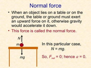 Normal force
• When an object lies on a table or on the
  ground, the table or ground must exert
  an upward force on it, otherwise gravity
  would accelerate it down.
• This force is called the normal force.
     N
    m              In this particular case,
                         N = mg.

        mg         So, Fnet = 0; hence a = 0.
 