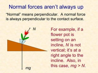 Normal forces aren’t always up
“Normal” means perpendicular. A normal force
is always perpendicular to the contact surface.

                N         For example, if a
                          flower pot is
                          setting on an
                          incline, N is not
                          vertical; it’s at a
                          right angle to the
                          incline. Also, in
           mg
                          this case, mg > N.
 