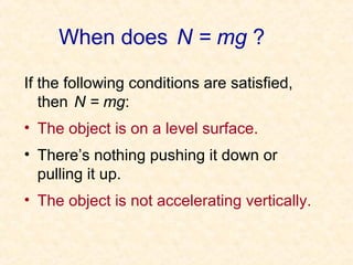 When does N = mg ?

If the following conditions are satisfied,
   then N = mg:
• The object is on a level surface.
• There’s nothing pushing it down or
  pulling it up.
• The object is not accelerating vertically.
 