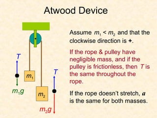Atwood Device

                     Assume m1 < m2 and that the
                     clockwise direction is +.
                     If the rope & pulley have
T                    negligible mass, and if the
                     pulley is frictionless, then T is
      m1
                 T   the same throughout the
                     rope.
m1g        m2        If the rope doesn’t stretch, a
                     is the same for both masses.
           m2g
 