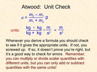 Atwood: Unit Check
               m2 – m1
            a=         g
               m1 + m2
              kg - kg    m    m
   units:                   = 2
              kg + kg    s2   s
Whenever you derive a formula you should check
to see if it gives the appropriate units. If not, you
screwed up. If so, it doesn’t prove you’re right, but
it’s a good way to check for errors. Remember,
you can multiply or divide scalar quantities with
different units, but you can only add or subtract
quantities with the same units!
 