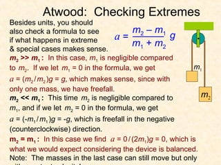 Atwood: Checking Extremes
Besides units, you should
also check a formula to see            m2 – m1
if what happens in extreme        a=             g
                                       m1 + m2
& special cases makes sense.
m2 >> m1 : In this case, m1 is negligible compared
to m2. If we let m1 = 0 in the formula, we get             m1
a = (m2 / m2 )g = g, which makes sense, since with
only one mass, we have freefall.
m2 << m1 : This time m2 is negligible compared to             m2
m1, and if we let m2 = 0 in the formula, we get
a = (-m1 / m1 )g = -g, which is freefall in the negative
(counterclockwise) direction.
m2 = m1 : In this case we find a = 0 / (2m1)g = 0, which is
what we would expect considering the device is balanced.
Note: The masses in the last case can still move but only
 