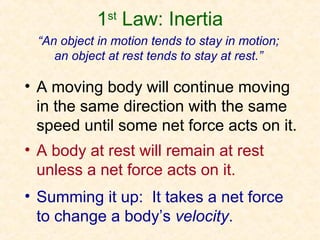 1st Law: Inertia
 “An object in motion tends to stay in motion;
    an object at rest tends to stay at rest.”

• A moving body will continue moving
  in the same direction with the same
  speed until some net force acts on it.
• A body at rest will remain at rest
  unless a net force acts on it.
• Summing it up: It takes a net force
  to change a body’s velocity.
 