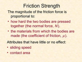 Friction Strength
The magnitude of the friction force is
  proportional to:
• how hard the two bodies are pressed
  together (the normal force, N ).
• the materials from which the bodies are
  made (the coefficient of friction, µ ).
Attributes that have little or no effect:
• sliding speed
• contact area
 