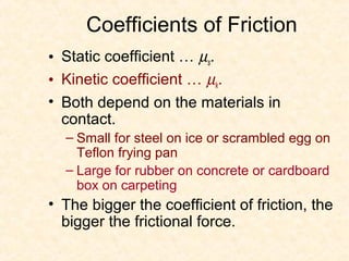 Coefficients of Friction
• Static coefficient … µs.
• Kinetic coefficient … µk.
• Both depend on the materials in
  contact.
  – Small for steel on ice or scrambled egg on
    Teflon frying pan
  – Large for rubber on concrete or cardboard
    box on carpeting
• The bigger the coefficient of friction, the
  bigger the frictional force.
 