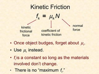 Kinetic Friction
                  fk = µk N
                                       normal
      kinetic
                    coefficient of     force
     frictional
        force       kinetic friction

• Once object budges, forget about µs.
• Use µk instead.
• fk is a constant so long as the materials
  involved don’t change.
• There is no “maximum fk.”
 