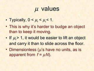 µ values
• Typically, 0 < µk < µs < 1.
• This is why it’s harder to budge an object
  than to keep it moving.
• If µk > 1, it would be easier to lift an object
  and carry it than to slide across the floor.
• Dimensionless (µ’s have no units, as is
  apparent from f = µ N).
 