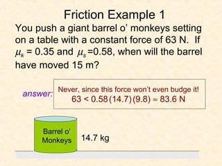 Friction Example 1
You push a giant barrel o’ monkeys setting
on a table with a constant force of 63 N. If
µk = 0.35 and µs =0.58, when will the barrel
have moved 15 m?

           Never, since this force won’t even budge it!
 answer:
                  63 < 0.58 (14.7) (9.8) ≈ 83.6 N


      Barrel o’
      Monkeys       14.7 kg
 
