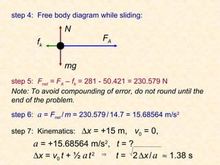 step 4: Free body diagram while sliding:
                            Friction Example 2 (continued)




                N
        fk                                FA


                mg
step 5: Fnet = FA – fk = 281 - 50.421 = 230.579 N
Note: To avoid compounding of error, do not round until the
end of the problem.
step 6: a = Fnet / m = 230.579 / 14.7 = 15.68564 m/s2

step 7: Kinematics: ∆x = +15 m, v0 = 0,
      a = +15.68564 m/s2, t = ?
      ∆x = v0 t + ½ a t 2 ⇒ t = 2 ∆x / a ≈ 1.38 s
 