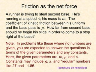 Friction as the net force
A runner is trying to steal second base. He’s
running at a speed v; his mass is m. The
coefficient of kinetic friction between his uniform
and the base pass is µ. How far from second base
should he begin his slide in order to come to a stop
right at the base?
Note: In problems like these where no numbers are
given, you are expected to answer the questions in
terms of the given parameters and any constants.
Here, the given parameters are m, µ, and v.
Constants may include g, π, and “regular” numbers
like 27 and –1.86.             (continued on next slide)
 