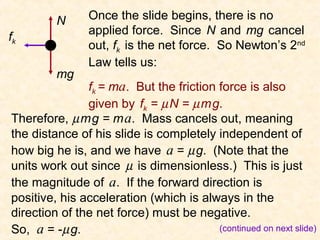 N      Once the slide begins, there is no
                                   Friction as the net force (cont.)




                applied force. Since N and mg cancel
fk
                out, fk is the net force. So Newton’s 2nd
                Law tells us:
         mg
               fk = ma. But the friction force is also
               given by fk = µ N = µ m g.
Therefore, µ m g = m a. Mass cancels out, meaning
the distance of his slide is completely independent of
how big he is, and we have a = µ g. (Note that the
units work out since µ is dimensionless.) This is just
the magnitude of a. If the forward direction is
positive, his acceleration (which is always in the
direction of the net force) must be negative.
So, a = -µ g.                            (continued on next slide)
 