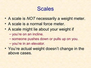 Scales
• A scale is NOT necessarily a weight meter.
• A scale is a normal force meter.
• A scale might lie about your weight if
  – you’re on an incline.
  – someone pushes down or pulls up on you.
  – you’re in an elevator.
• You’re actual weight doesn’t change in the
  above cases.
 