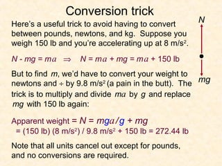 Rocket:   Conversion trick
Here’s a useful trick to avoid having to convert       N
between pounds, newtons, and kg. Suppose you
weigh 150 lb and you’re accelerating up at 8 m/s2.
N - mg = m a ⇒         N = m a + mg = m a + 150 lb
But to find m, we’d have to convert your weight to
newtons and ÷ by 9.8 m/s2 (a pain in the butt). The mg
trick is to multiply and divide ma by g and replace
mg with 150 lb again:

Apparent weight = N = mga / g + mg
 = (150 lb) (8 m/s2) / 9.8 m/s2 + 150 lb = 272.44 lb
Note that all units cancel out except for pounds,
and no conversions are required.
 