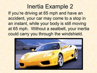 Inertia Example 2
If you’re driving at 65 mph and have an
accident, your car may come to a stop in
an instant, while your body is still moving
at 65 mph. Without a seatbelt, your inertia
could carry you through the windshield.
 