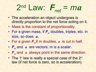 2 Law: Fnet = m a
        nd

• The acceleration an object undergoes is
  directly proportion to the net force acting on it.
• Mass is the constant of proportionality.
• For a given mass, if Fnet doubles, triples, etc. in
  size, so does a.
• For a given Fnet if m doubles, a is cut in half.
• Fnet and a are vectors; m is a scalar.
• Fnet and a always point in the same direction.
• The 1st law is really a special case of the 2nd
  law (if net force is zero, so is acceleration).
 