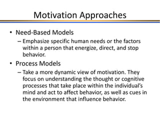Motivation Approaches
• Need-Based Models
– Emphasize specific human needs or the factors
within a person that energize, direct, and stop
behavior.
• Process Models
– Take a more dynamic view of motivation. They
focus on understanding the thought or cognitive
processes that take place within the individual’s
mind and act to affect behavior, as well as cues in
the environment that influence behavior.
 