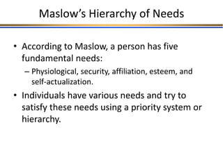 Maslow’s Hierarchy of Needs
• According to Maslow, a person has five
fundamental needs:
– Physiological, security, affiliation, esteem, and
self-actualization.
• Individuals have various needs and try to
satisfy these needs using a priority system or
hierarchy.
 