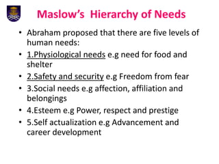 Maslow’s Hierarchy of Needs
• Abraham proposed that there are five levels of
human needs:
• 1.Physiological needs e.g need for food and
shelter
• 2.Safety and security e.g Freedom from fear
• 3.Social needs e.g affection, affiliation and
belongings
• 4.Esteem e.g Power, respect and prestige
• 5.Self actualization e.g Advancement and
career development
 