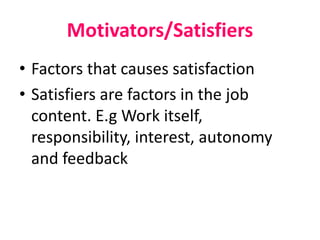 Motivators/Satisfiers
• Factors that causes satisfaction
• Satisfiers are factors in the job
content. E.g Work itself,
responsibility, interest, autonomy
and feedback
 