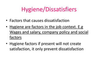 Hygiene/Dissatisfiers
• Factors that causes dissatisfaction
• Hygiene are factors in the job context. E.g
Wages and salary, company policy and social
factors
• Hygiene factors if present will not create
satisfaction, it only prevent dissatisfaction
 