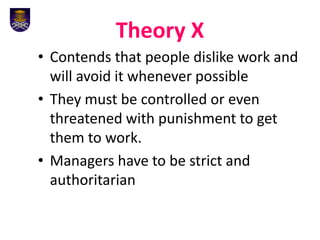 Theory X
• Contends that people dislike work and
will avoid it whenever possible
• They must be controlled or even
threatened with punishment to get
them to work.
• Managers have to be strict and
authoritarian
 