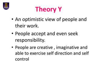 Theory Y
• An optimistic view of people and
their work.
• People accept and even seek
responsibility.
• People are creative , imaginative and
able to exercise self direction and self
control
 