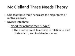 Mc Clelland Three Needs Theory
• Said that these three needs are the major force or
motives in work.
• Divided into three
–Need for achievement (nAch)
• The drive to excel, to achieve in relation to a set
of standards, and to strive to success.
 
