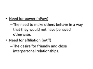 • Need for power (nPow)
–The need to make others behave in a way
that they would not have behaved
otherwise.
• Need for affiliation (nAff)
–The desire for friendly and close
interpersonal relationships.
 