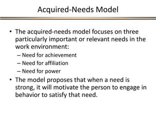 Acquired-Needs Model
• The acquired-needs model focuses on three
particularly important or relevant needs in the
work environment:
– Need for achievement
– Need for affiliation
– Need for power
• The model proposes that when a need is
strong, it will motivate the person to engage in
behavior to satisfy that need.
 