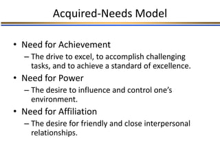 Acquired-Needs Model
• Need for Achievement
– The drive to excel, to accomplish challenging
tasks, and to achieve a standard of excellence.
• Need for Power
– The desire to influence and control one’s
environment.
• Need for Affiliation
– The desire for friendly and close interpersonal
relationships.
 