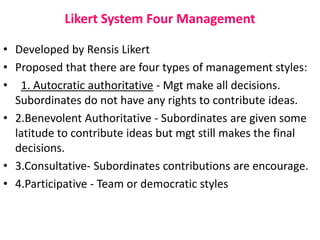 Likert System Four Management
• Developed by Rensis Likert
• Proposed that there are four types of management styles:
• 1. Autocratic authoritative - Mgt make all decisions.
Subordinates do not have any rights to contribute ideas.
• 2.Benevolent Authoritative - Subordinates are given some
latitude to contribute ideas but mgt still makes the final
decisions.
• 3.Consultative- Subordinates contributions are encourage.
• 4.Participative - Team or democratic styles
 