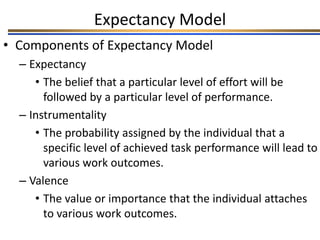 Expectancy Model
• Components of Expectancy Model
– Expectancy
• The belief that a particular level of effort will be
followed by a particular level of performance.
– Instrumentality
• The probability assigned by the individual that a
specific level of achieved task performance will lead to
various work outcomes.
– Valence
• The value or importance that the individual attaches
to various work outcomes.
 