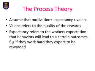The Process Theory
• Assume that motivation= expectancy x valens
• Valens refers to the quality of the rewards
• Expectancy refers to the workers expectation
that behaviors will lead to a certain outcomes.
E.g if they work hard they expect to be
rewarded
 
