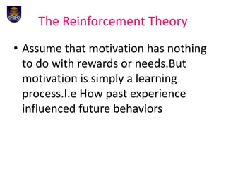 The Reinforcement Theory
• Assume that motivation has nothing
to do with rewards or needs.But
motivation is simply a learning
process.I.e How past experience
influenced future behaviors
 