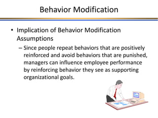 Behavior Modification
• Implication of Behavior Modification
Assumptions
– Since people repeat behaviors that are positively
reinforced and avoid behaviors that are punished,
managers can influence employee performance
by reinforcing behavior they see as supporting
organizational goals.
 