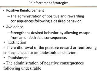Reinforcement Strategies
• Positive Reinforcement
– The administration of positive and rewarding
consequences following a desired behavior.
• Avoidance
– Strengthens desired behavior by allowing escape
from an undesirable consequence.
• Extinction
- The withdrawal of the positive reward or reinforcing
consequences for an undesirable behavior.
• Punishment
- The administration of negative consequences
following undesirable
 