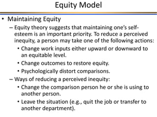 Equity Model
• Maintaining Equity
– Equity theory suggests that maintaining one’s self-
esteem is an important priority. To reduce a perceived
inequity, a person may take one of the following actions:
• Change work inputs either upward or downward to
an equitable level.
• Change outcomes to restore equity.
• Psychologically distort comparisons.
– Ways of reducing a perceived inequity:
• Change the comparison person he or she is using to
another person.
• Leave the situation (e.g., quit the job or transfer to
another department).
 