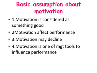 Basic assumption about
motivation
• 1.Motivation is considered as
something good
• 2Motivation affect performance
• 3.Motivation may decline
• 4.Motivation is one of mgt tools to
influence performance
•
 