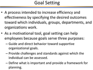 Goal Setting
• A process intended to increase efficiency and
effectiveness by specifying the desired outcomes
toward which individuals, groups, departments, and
organizations work.
• As a motivational tool, goal setting can help
employees because goals serve three purposes:
– Guide and direct behavior toward supportive
organizational goals.
– Provide challenges and standards against which the
individual can be assessed.
– Define what is important and provide a framework for
planning.
 