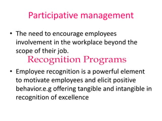 Participative management
• The need to encourage employees
involvement in the workplace beyond the
scope of their job.
• Employee recognition is a powerful element
to motivate employees and elicit positive
behavior.e.g offering tangible and intangible in
recognition of excellence
 