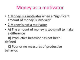 Money as a motivator
• 1.Money is a motivator when a “significant
amount of money is involved”
• 2.Money is not a motivator
• A) The amount of money is too small to make
a difference
B) Productive behavior has not been
defined
C) Poor or no measures of productive
behavior.
 