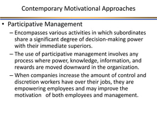 Contemporary Motivational Approaches
• Participative Management
– Encompasses various activities in which subordinates
share a significant degree of decision-making power
with their immediate superiors.
– The use of participative management involves any
process where power, knowledge, information, and
rewards are moved downward in the organization.
– When companies increase the amount of control and
discretion workers have over their jobs, they are
empowering employees and may improve the
motivation of both employees and management.
 
