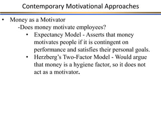 Contemporary Motivational Approaches
• Money as a Motivator
-Does money motivate employees?
• Expectancy Model - Asserts that money
motivates people if it is contingent on
performance and satisfies their personal goals.
• Herzberg’s Two-Factor Model - Would argue
that money is a hygiene factor, so it does not
act as a motivator.
 