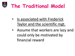 The Traditional Model
• Is associated with Frederick
Taylor and the scientific mgt.
• Assume that workers are lazy and
could only be motivated by
financial reward
 
