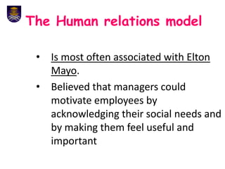 The Human relations model
• Is most often associated with Elton
Mayo.
• Believed that managers could
motivate employees by
acknowledging their social needs and
by making them feel useful and
important
 