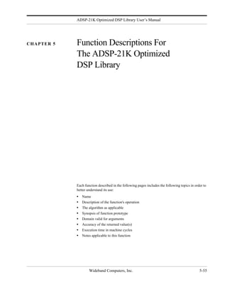 ADSP-21K Optimized DSP Library User’s Manual




CHAPTER 5   Function Descriptions For
            The ADSP-21K Optimized
            DSP Library




            Each function described in the following pages includes the following topics in order to
            better understand its use:
            •   Name
            •   Description of the function's operation
            •   The algorithm as applicable
            •   Synopsis of function prototype
            •   Domain valid for arguments
            •   Accuracy of the returned value(s)
            •   Execution time in machine cycles
            •   Notes applicable to this function




                    Wideband Computers, Inc.                                                   5-55
 