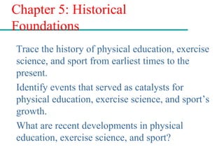 Chapter 5: Historical
Foundations
Trace the history of physical education, exercise
science, and sport from earliest times to the
present.
Identify events that served as catalysts for
physical education, exercise science, and sport’s
growth.
What are recent developments in physical
education, exercise science, and sport?
 