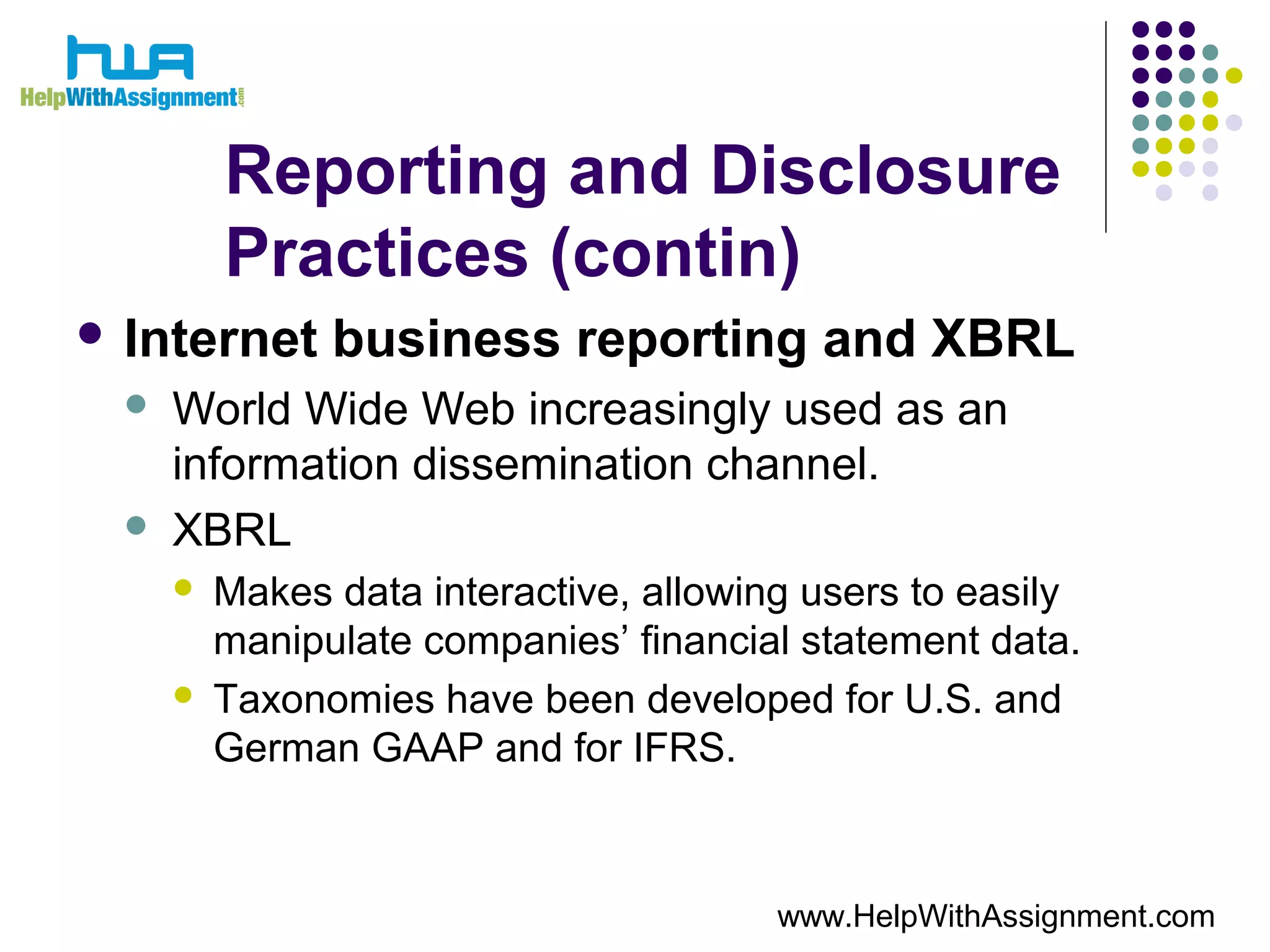 Reporting and Disclosure
Practices (contin)
 Internet business reporting and XBRL
 World Wide Web increasingly used as an
information dissemination channel.
 XBRL
 Makes data interactive, allowing users to easily
manipulate companies’ financial statement data.
 Taxonomies have been developed for U.S. and
German GAAP and for IFRS.
www.HelpWithAssignment.com
 
