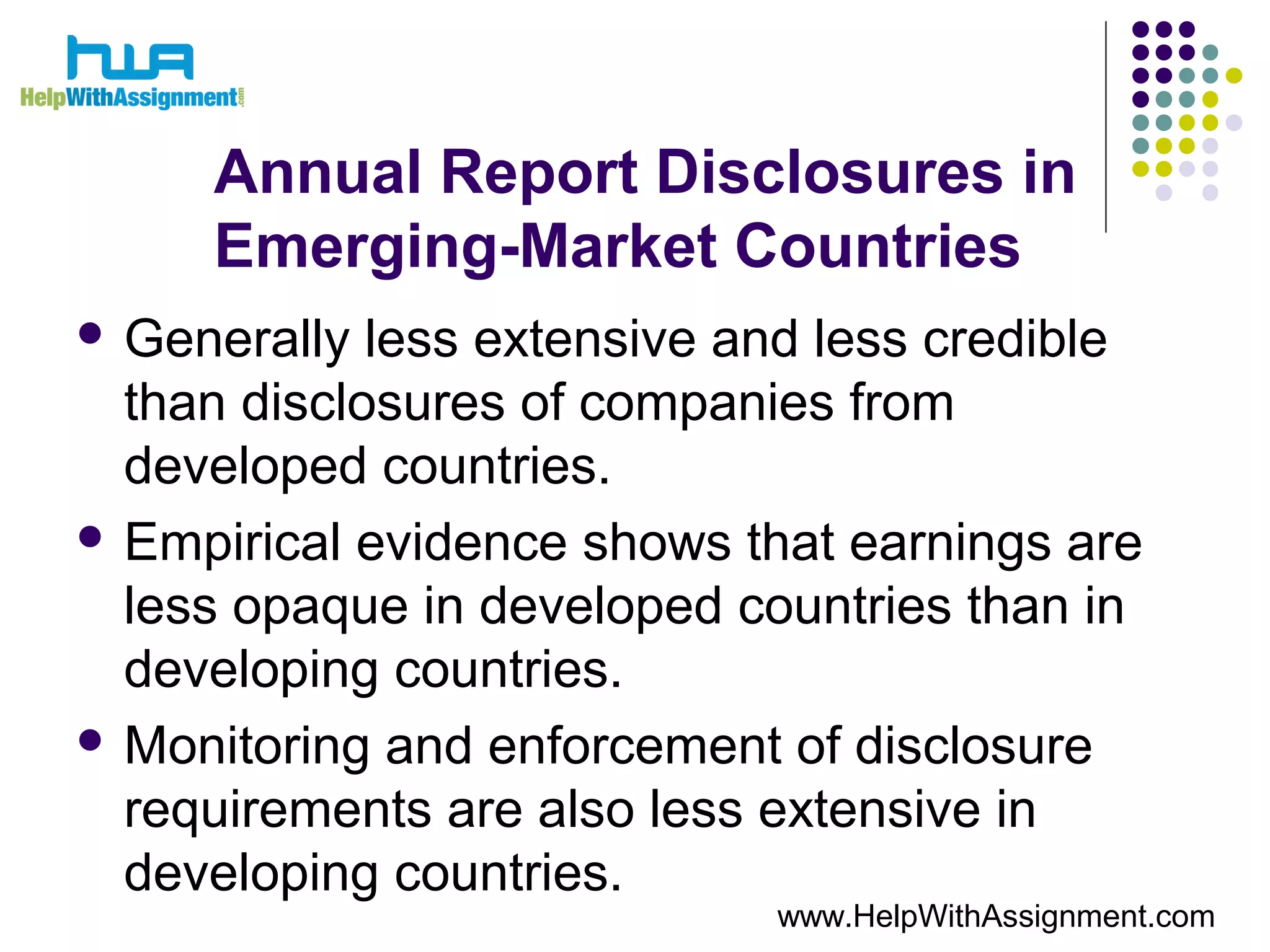 Annual Report Disclosures in
Emerging-Market Countries
 Generally less extensive and less credible
than disclosures of companies from
developed countries.
 Empirical evidence shows that earnings are
less opaque in developed countries than in
developing countries.
 Monitoring and enforcement of disclosure
requirements are also less extensive in
developing countries.
www.HelpWithAssignment.com
 